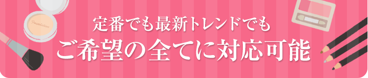 定番でも最新トレンドでもご希望の全てに対応可能