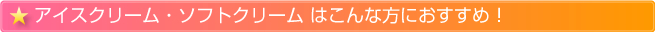 アイスクリーム・ソフトクリームはこんな方におすすめ！