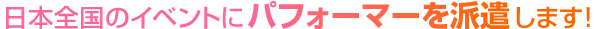 日本全国のイベントにパフォーマーを派遣します！