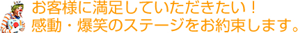 お客様に満足していただきたい！感動・爆笑のステージをお約束します。